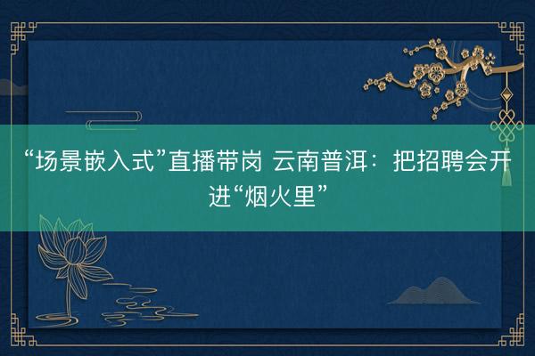 “场景嵌入式”直播带岗 云南普洱：把招聘会开进“烟火里”