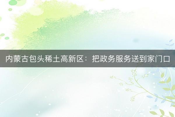 内蒙古包头稀土高新区：把政务服务送到家门口