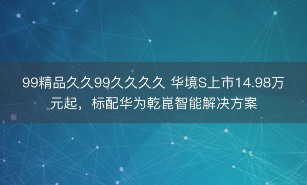 99精品久久99久久久久 华境S上市14.98万元起，标配华为乾崑智能解决方案