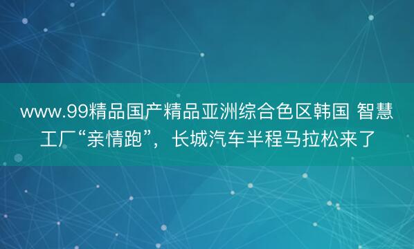 www.99精品国产精品亚洲综合色区韩国 智慧工厂“亲情跑”，长城汽车半程马拉松来了