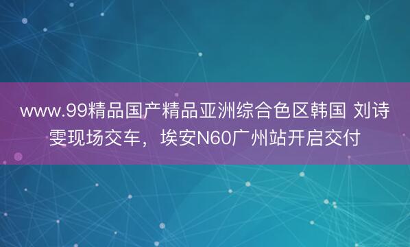 www.99精品国产精品亚洲综合色区韩国 刘诗雯现场交车，埃安N60广州站开启交付