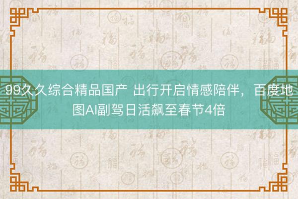 99久久综合精品国产 出行开启情感陪伴，百度地图AI副驾日活飙至春节4倍
