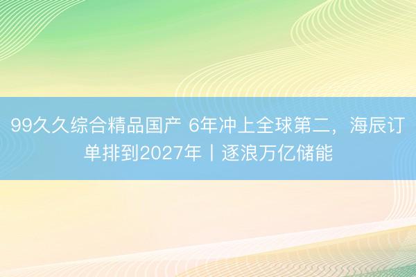 99久久综合精品国产 6年冲上全球第二，海辰订单排到2027年丨逐浪万亿储能