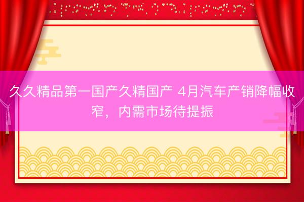 久久精品第一国产久精国产 4月汽车产销降幅收窄，内需市场待提振