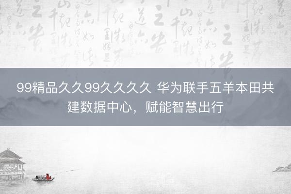 99精品久久99久久久久 华为联手五羊本田共建数据中心，赋能智慧出行