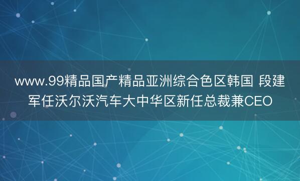 www.99精品国产精品亚洲综合色区韩国 段建军任沃尔沃汽车大中华区新任总裁兼CEO
