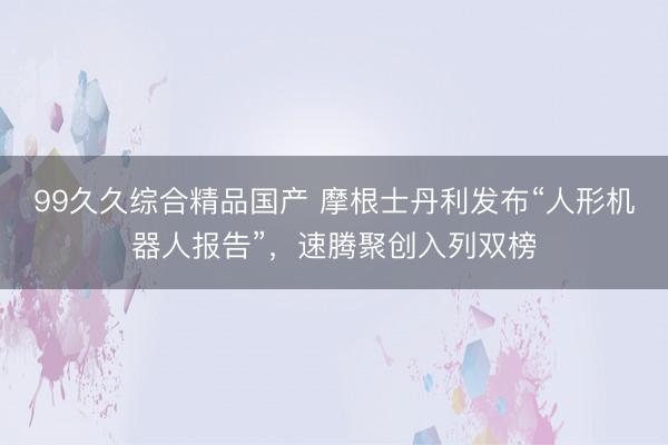 99久久综合精品国产 摩根士丹利发布“人形机器人报告”，速腾聚创入列双榜