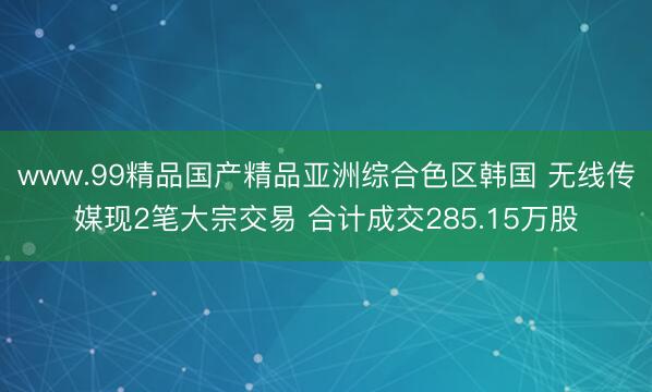 www.99精品国产精品亚洲综合色区韩国 无线传媒现2笔大宗交易 合计成交285.15万股