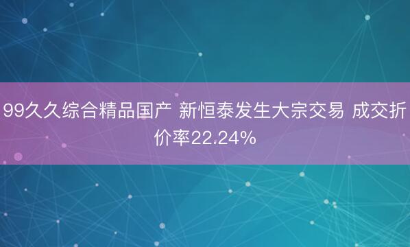 99久久综合精品国产 新恒泰发生大宗交易 成交折价率22.24%