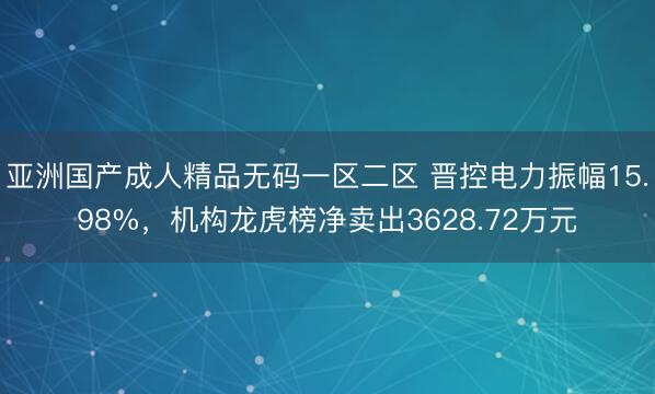 亚洲国产成人精品无码一区二区 晋控电力振幅15.98%，机构龙虎榜净卖出3628.72万元