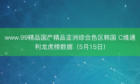 www.99精品国产精品亚洲综合色区韩国 C维通利龙虎榜数据（5月15日）