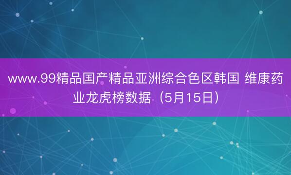 www.99精品国产精品亚洲综合色区韩国 维康药业龙虎榜数据（5月15日）
