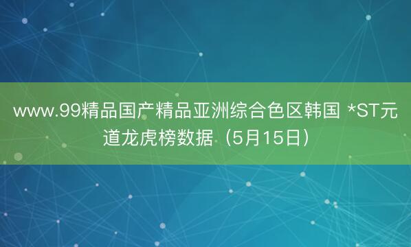 www.99精品国产精品亚洲综合色区韩国 *ST元道龙虎榜数据（5月15日）
