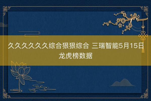 久久久久久久综合狠狠综合 三瑞智能5月15日龙虎榜数据
