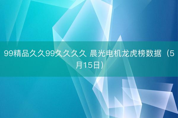 99精品久久99久久久久 晨光电机龙虎榜数据（5月15日）