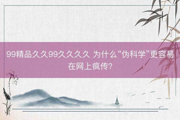 99精品久久99久久久久 为什么“伪科学”更容易在网上疯传？