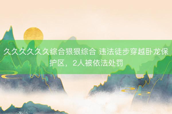久久久久久久综合狠狠综合 违法徒步穿越卧龙保护区，2人被依法处罚