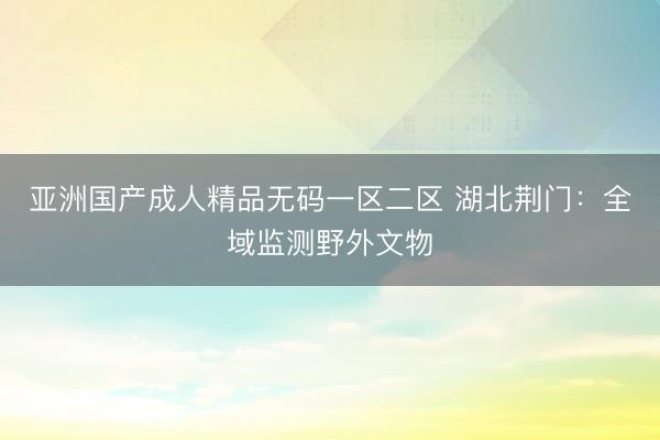 亚洲国产成人精品无码一区二区 湖北荆门：全域监测野外文物