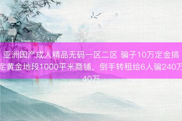 亚洲国产成人精品无码一区二区 骗子10万定金搞定黄金地段1000平米商铺，倒手转租给6人骗240万