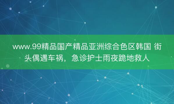 www.99精品国产精品亚洲综合色区韩国 街头偶遇车祸，急诊护士雨夜跪地救人