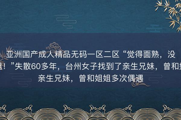 亚洲国产成人精品无码一区二区 “觉得面熟，没想到是亲姐姐！”失散60多年，台州女子找到了亲生兄妹，曾和姐姐多次偶遇
