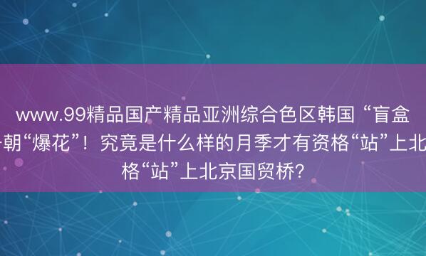www.99精品国产精品亚洲综合色区韩国 “盲盒”15年，一朝“爆花”！究竟是什么样的月季才有资格“站”上北京国贸桥？