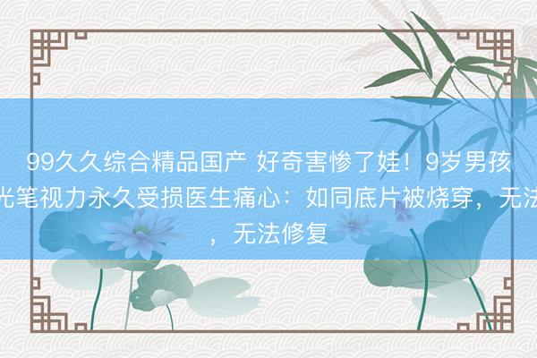 99久久综合精品国产 好奇害惨了娃！9岁男孩玩激光笔视力永久受损医生痛心：如同底片被烧穿，无法修复
