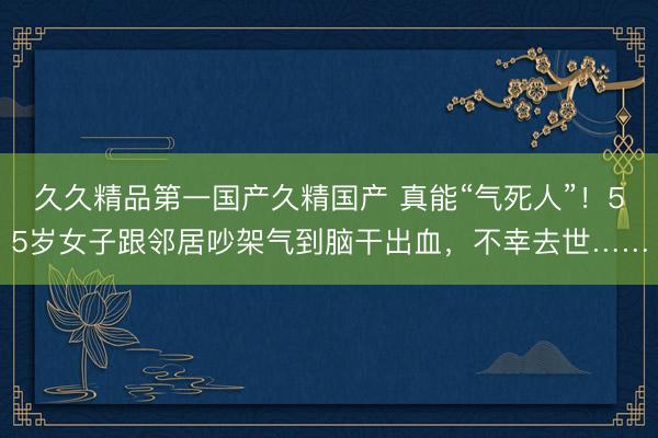 久久精品第一国产久精国产 真能“气死人”！55岁女子跟邻居吵架气到脑干出血，不幸去世……