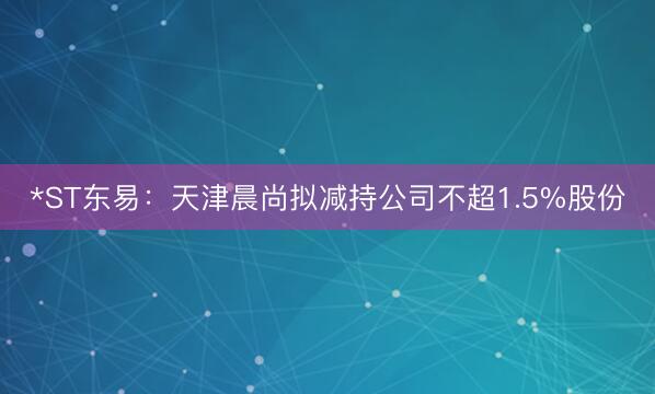 *ST东易：天津晨尚拟减持公司不超1.5%股份
