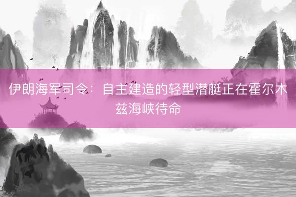 伊朗海军司令：自主建造的轻型潜艇正在霍尔木兹海峡待命