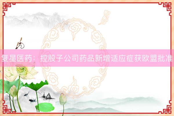 复星医药：控股子公司药品新增适应症获欧盟批准