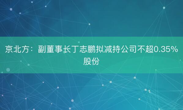 京北方：副董事长丁志鹏拟减持公司不超0.35%股份