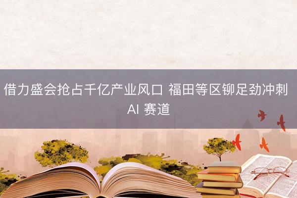 借力盛会抢占千亿产业风口 福田等区铆足劲冲刺 AI 赛道