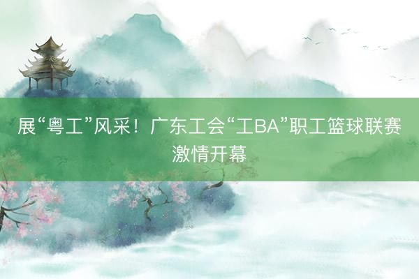 展“粤工”风采！广东工会“工BA”职工篮球联赛激情开幕