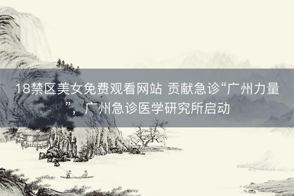 18禁区美女免费观看网站 贡献急诊“广州力量”，广州急诊医学研究所启动