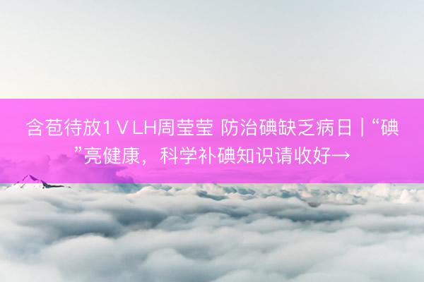 含苞待放1ⅤLH周莹莹 防治碘缺乏病日 | “碘”亮健康，科学补碘知识请收好→