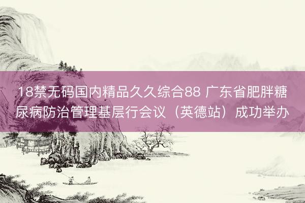 18禁无码国内精品久久综合88 广东省肥胖糖尿病防治管理基层行会议（英德站）成功举办