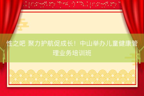 性之吧 聚力护航促成长！中山举办儿童健康管理业务培训班