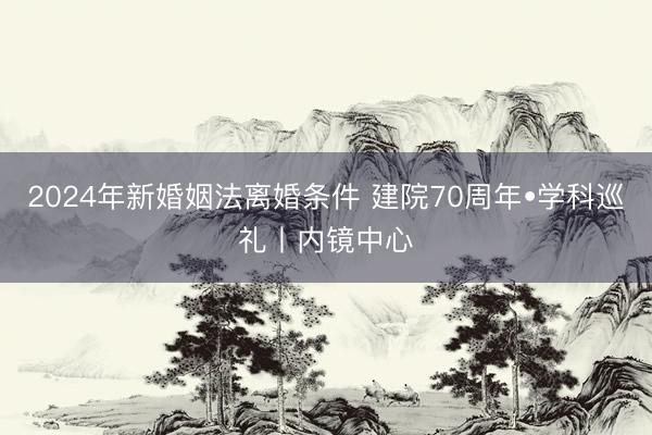 2024年新婚姻法离婚条件 建院70周年•学科巡礼丨内镜中心