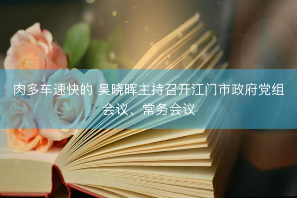 肉多车速快的 吴晓晖主持召开江门市政府党组会议、常务会议