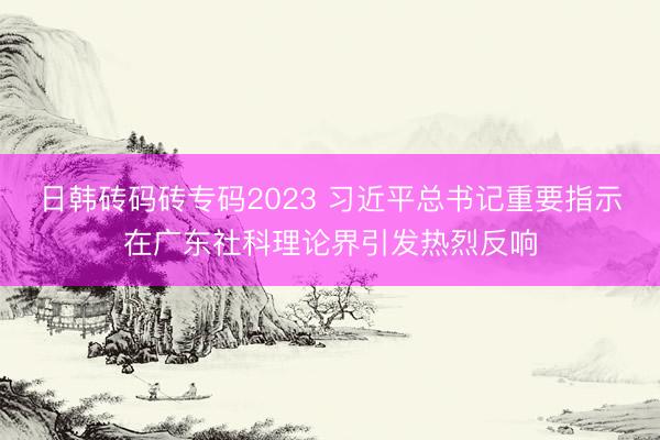日韩砖码砖专码2023 习近平总书记重要指示在广东社科理论界引发热烈反响
