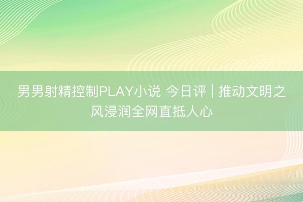 男男射精控制PLAY小说 今日评 | 推动文明之风浸润全网直抵人心
