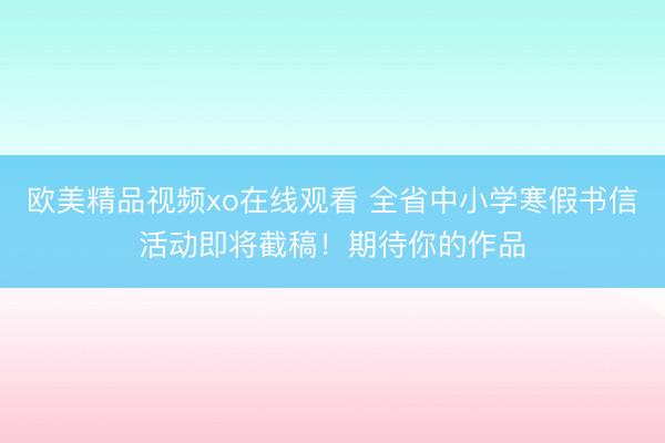 欧美精品视频xo在线观看 全省中小学寒假书信活动即将截稿！期待你的作品