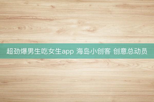 超劲爆男生吃女生app 海岛小创客 创意总动员