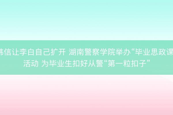 韩信让李白自己扩开 湖南警察学院举办“毕业思政课”活动 为毕业生扣好从警“第一粒扣子”