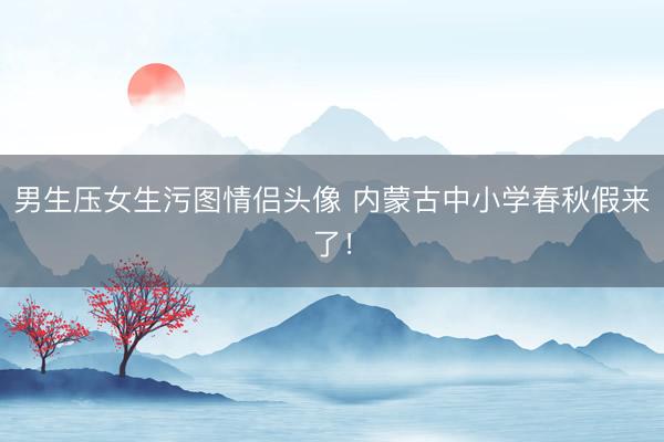 男生压女生污图情侣头像 内蒙古中小学春秋假来了！