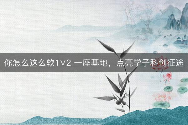 你怎么这么软1∨2 一座基地，点亮学子科创征途