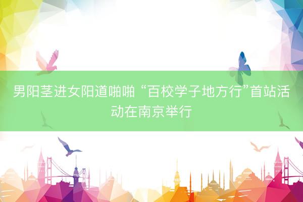男阳茎进女阳道啪啪 “百校学子地方行”首站活动在南京举行