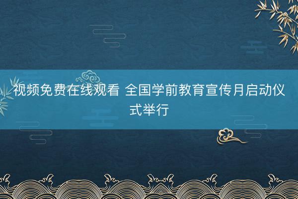 视频免费在线观看 全国学前教育宣传月启动仪式举行