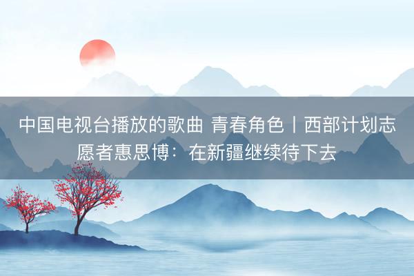 中国电视台播放的歌曲 青春角色丨西部计划志愿者惠思博：在新疆继续待下去